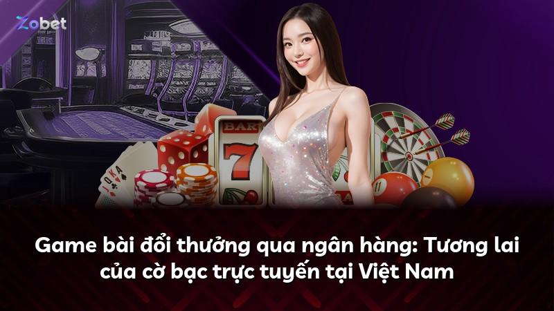 Game bài đổi thưởng qua ngân hàng: Tương lai của cờ bạc trực tuyến tại Việt Nam